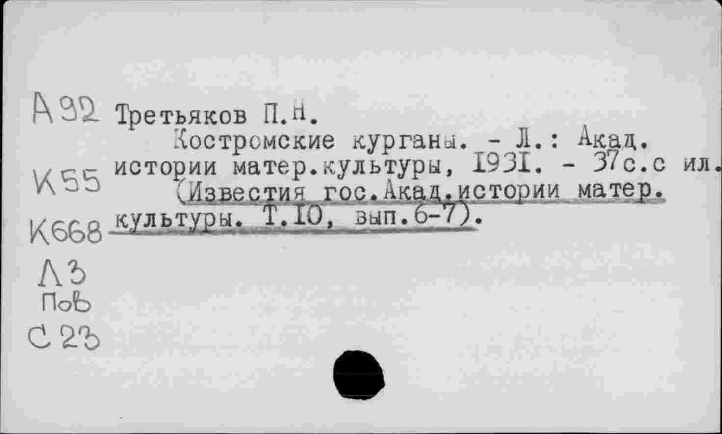 ﻿Р\ ~ Третьяков П.гі.
Костромские кургани. -Л.: Акад.
, истории матер.культуры, 1931. - 37с.с л	(Известия гор.Јисамстории матер.
К668 культтоы‘ вып.Ь-7Л
АЪ
ПоЬ